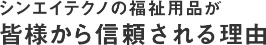 シンエイテクノの福祉用品が、皆様から信頼される理由